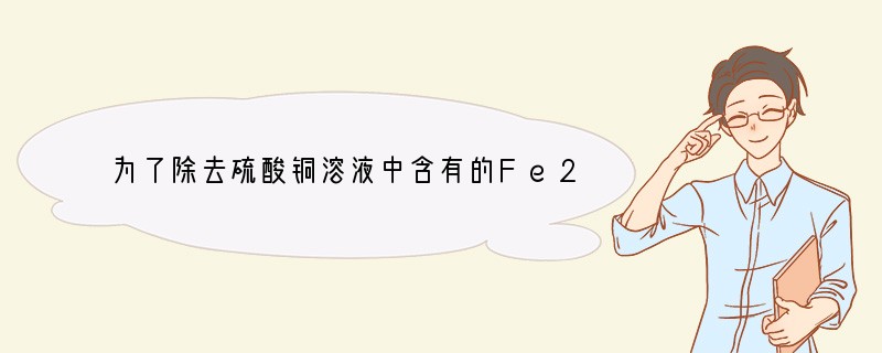 为了除去硫酸铜溶液中含有的Fe2 杂质，先加入合适的氧化剂使Fe2 氧化为Fe3 ，